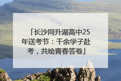 长沙同升湖高中25年送考节：千余学子赴考，共绘青春答卷