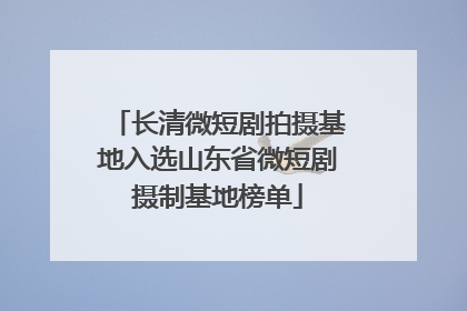 长清微短剧拍摄基地入选山东省微短剧摄制基地榜单