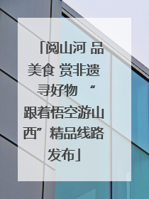 阅山河 品美食 赏非遗 寻好物 “跟着悟空游山西”精品线路发布