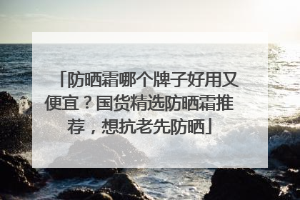 防晒霜哪个牌子好用又便宜？国货精选防晒霜推荐，想抗老先防晒