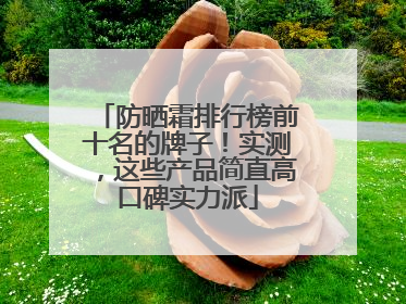 防晒霜排行榜前十名的牌子！实测，这些产品简直高口碑实力派