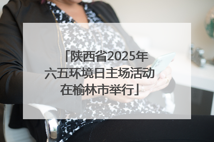 陕西省2025年六五环境日主场活动在榆林市举行