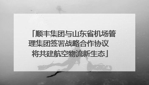 顺丰集团与山东省机场管理集团签署战略合作协议 将共建航空物流新生态