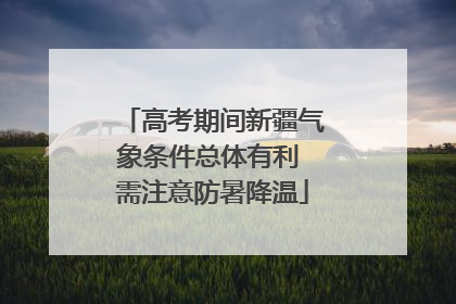 高考期间新疆气象条件总体有利 需注意防暑降温