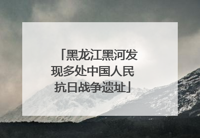 黑龙江黑河发现多处中国人民抗日战争遗址