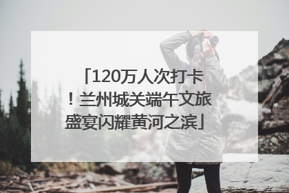 120万人次打卡！兰州城关端午文旅盛宴闪耀黄河之滨