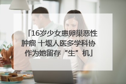 16岁少女患卵巢恶性肿瘤 十堰人医多学科协作为她留存“生”机