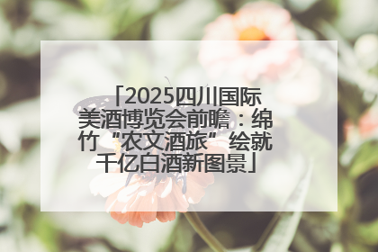 2025四川国际美酒博览会前瞻：绵竹“农文酒旅”绘就千亿白酒新图景