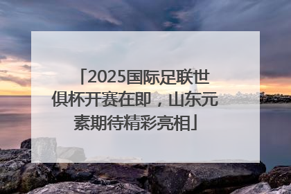 2025国际足联世俱杯开赛在即，山东元素期待精彩亮相