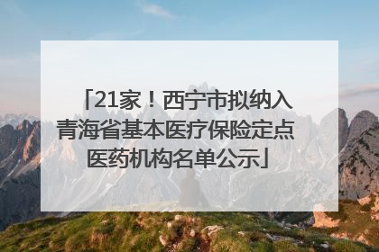 21家！西宁市拟纳入青海省基本医疗保险定点医药机构名单公示
