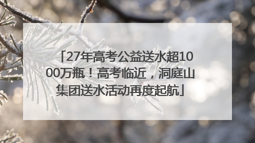 27年高考公益送水超1000万瓶！高考临近，洞庭山集团送水活动再度起航