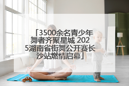 3500余名青少年舞者齐聚星城 2025湖南省街舞公开赛长沙站燃情启幕