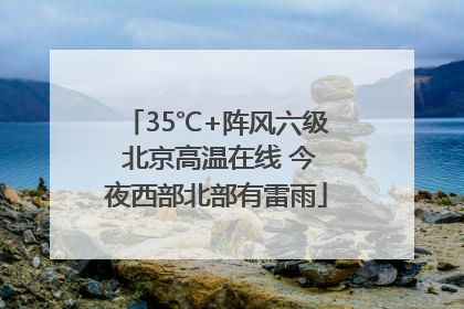 35℃+阵风六级 北京高温在线 今夜西部北部有雷雨