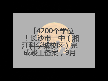 4200个学位！长沙市一中（湘江科学城校区）完成竣工备案，9月开学迎新
