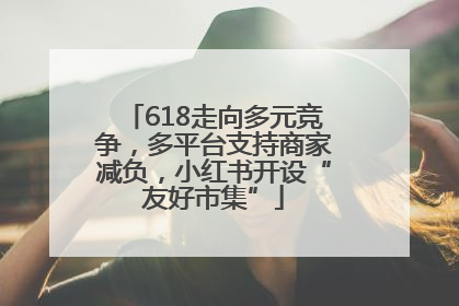 618走向多元竞争，多平台支持商家减负，小红书开设“友好市集”