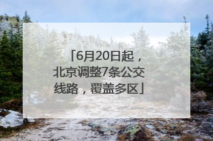 6月20日起，北京调整7条公交线路，覆盖多区