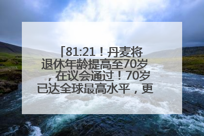 81:21！丹麦将退休年龄提高至70岁，在议会通过！70岁已达全球最高水平，更多国家或将逐步跟进