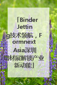 Binder Jetting技术领航，Formnext Asia深圳增材展解锁产业新动能